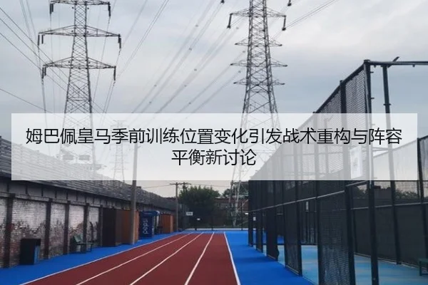 姆巴佩皇马季前训练位置变化引发战术重构与阵容平衡新讨论