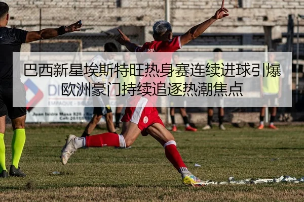 巴西新星埃斯特旺热身赛连续进球引爆欧洲豪门持续追逐热潮焦点