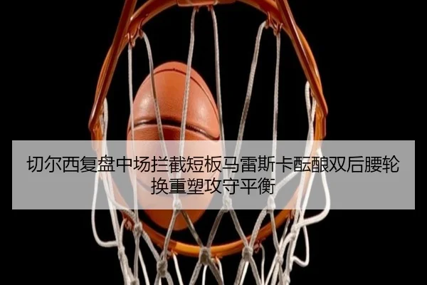 切尔西复盘中场拦截短板马雷斯卡酝酿双后腰轮换重塑攻守平衡